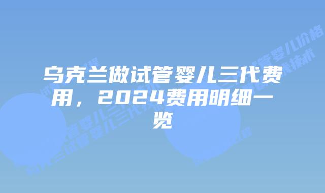 乌克兰做试管婴儿三代费用，2024费用明细一览