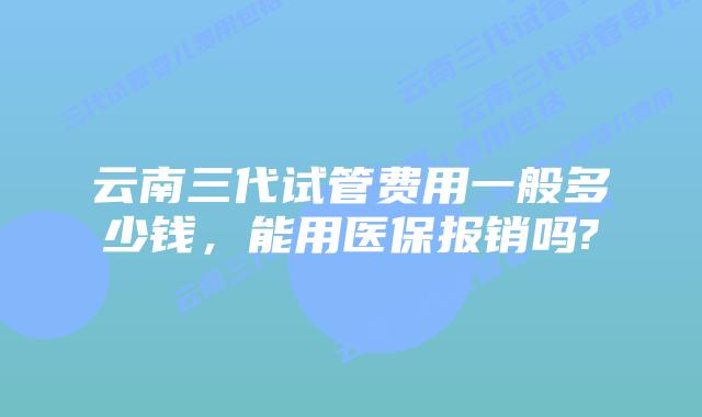 云南三代试管费用一般多少钱，能用医保报销吗?