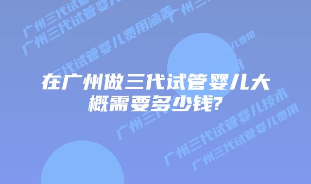 在广州做三代试管婴儿大概需要多少钱?