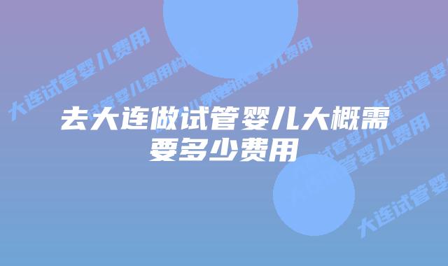 去大连做试管婴儿大概需要多少费用