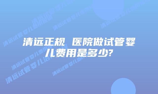 清远正规 医院做试管婴儿费用是多少?