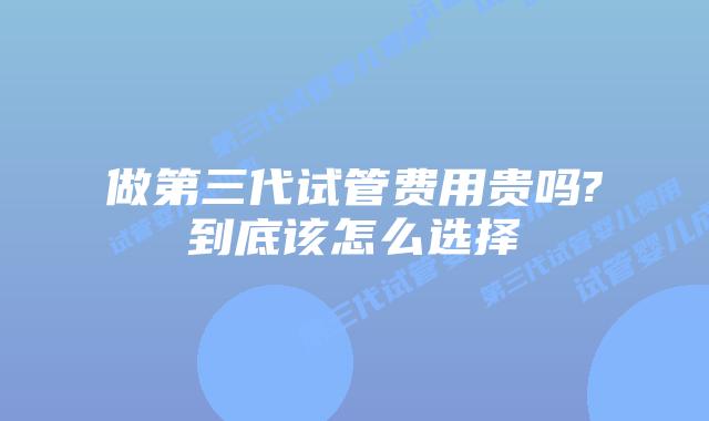 做第三代试管费用贵吗?到底该怎么选择