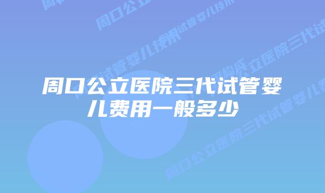 周口公立医院三代试管婴儿费用一般多少