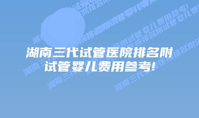湖南三代试管医院排名附试管婴儿费用参考!