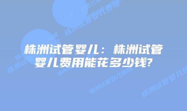 株洲试管婴儿：株洲试管婴儿费用能花多少钱?