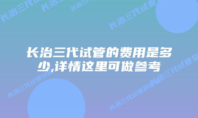 长治三代试管的费用是多少,详情这里可做参考