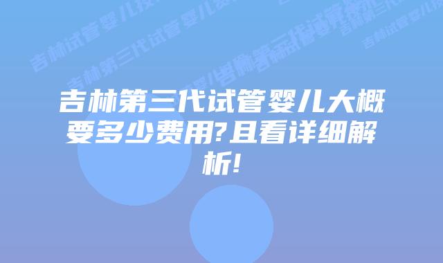 吉林第三代试管婴儿大概要多少费用?且看详细解析!