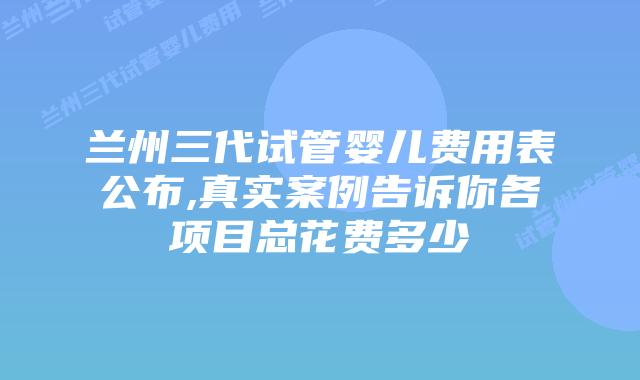兰州三代试管婴儿费用表公布,真实案例告诉你各项目总花费多少