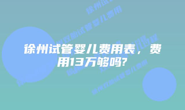 徐州试管婴儿费用表，费用13万够吗?