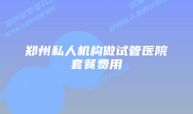 郑州私人机构做试管医院套餐费用