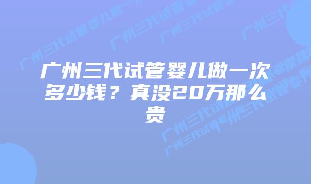 广州三代试管婴儿做一次多少钱?真没20万那么贵