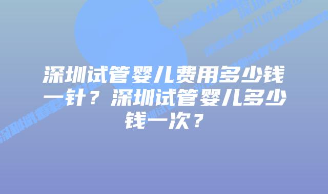深圳试管婴儿费用多少钱一针?深圳试管婴儿多少钱一次?