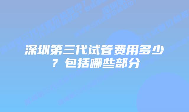 深圳第三代试管费用多少?包括哪些部分