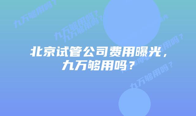 北京试管公司费用曝光,九万够用吗?