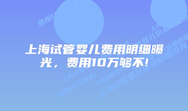 上海试管婴儿费用明细曝光,费用10万够不!