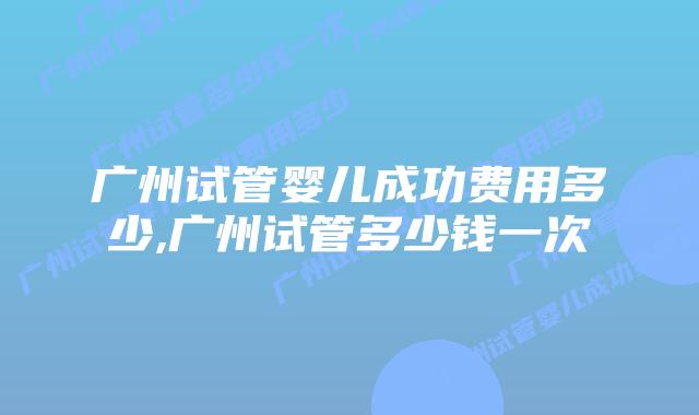 广州试管婴儿成功费用多少,广州试管多少钱一次