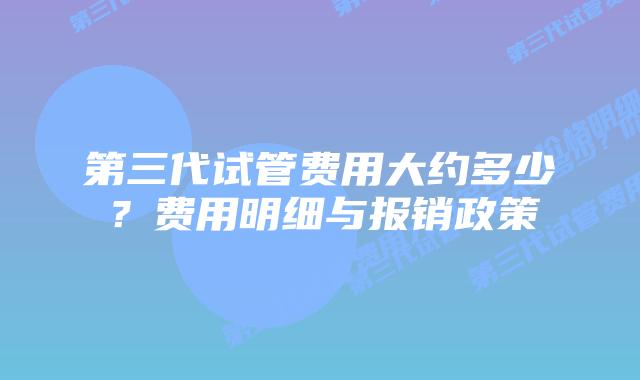 第三代试管费用大约多少？费用明细与报销政策