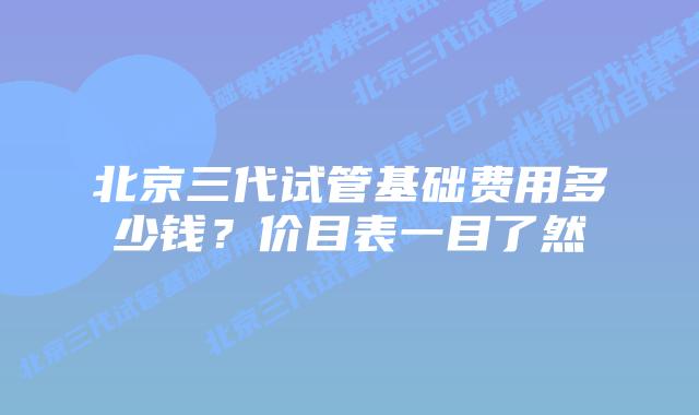 北京三代试管基础费用多少钱？价目表一目了然