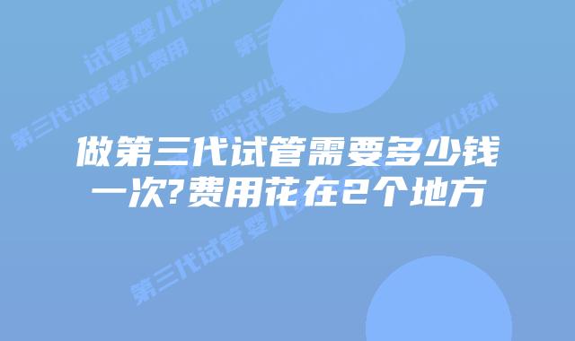 做第三代试管需要多少钱一次?费用花在2个地方