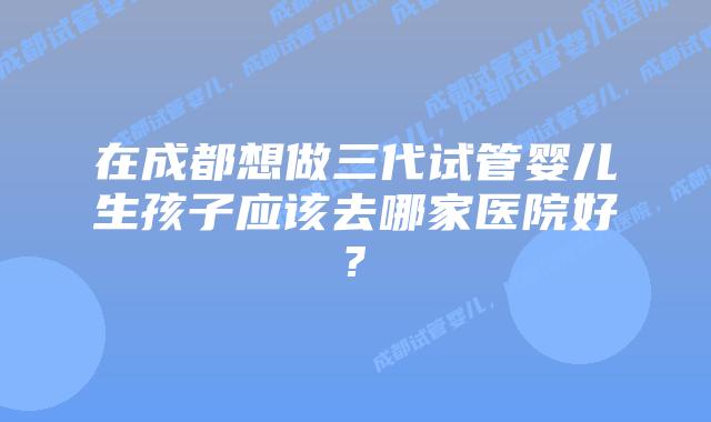 在成都想做三代试管婴儿生孩子应该去哪家医院好?