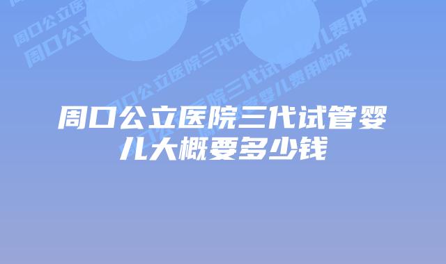 周口公立医院三代试管婴儿大概要多少钱