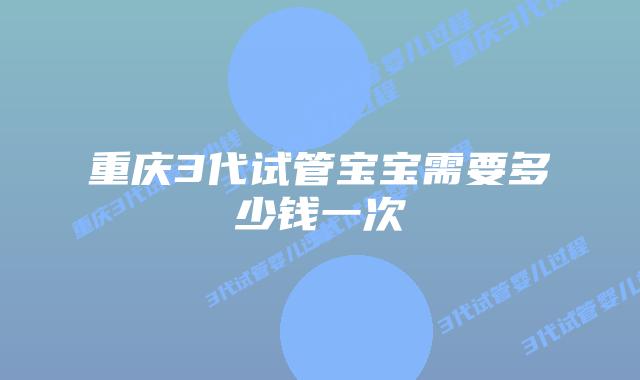 重庆3代试管宝宝需要多少钱一次