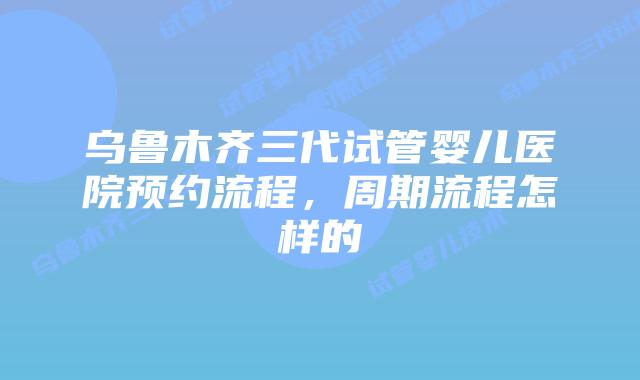 乌鲁木齐三代试管婴儿医院预约流程,周期流程怎样的