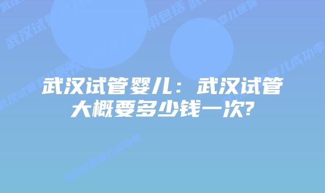 武汉试管婴儿:武汉试管大概要多少钱一次?