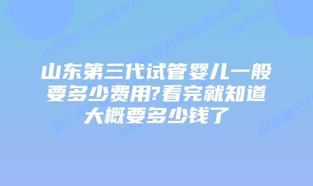 山东第三代试管婴儿一般要多少费用?看完就知道大概要多少钱了