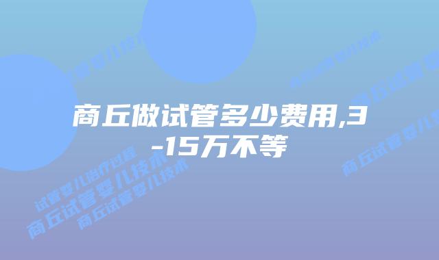 商丘做试管多少费用,3-15万不等