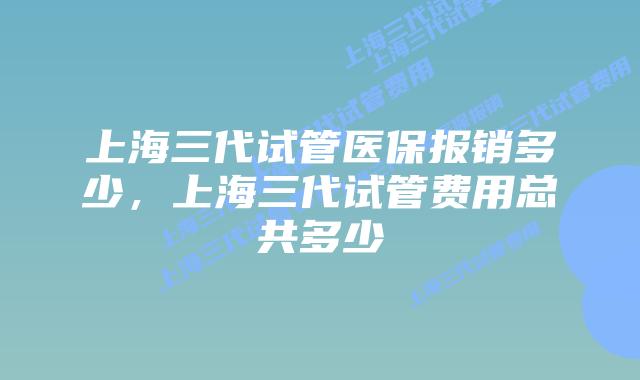 上海三代试管医保报销多少，上海三代试管费用总共多少
