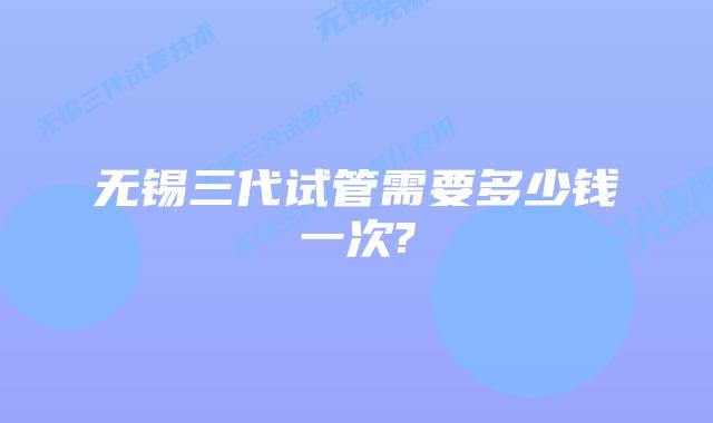 无锡三代试管需要多少钱一次?