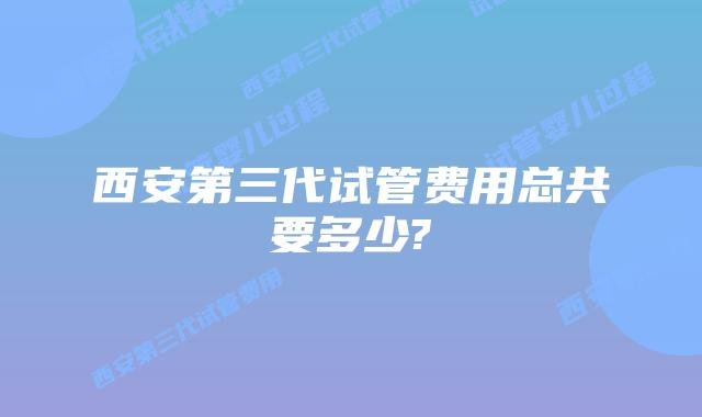 西安第三代试管费用总共要多少?
