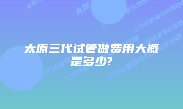 太原三代试管做费用大概是多少?