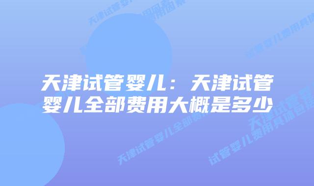 天津试管婴儿：天津试管婴儿全部费用大概是多少