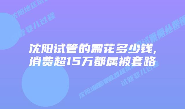 沈阳试管的需花多少钱,消费超15万都属被套路