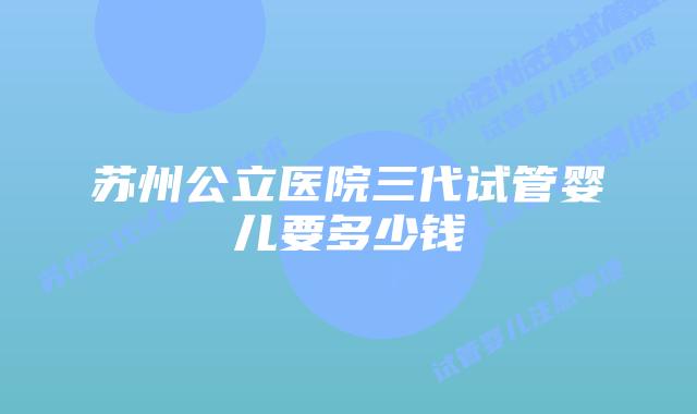 苏州公立医院三代试管婴儿要多少钱