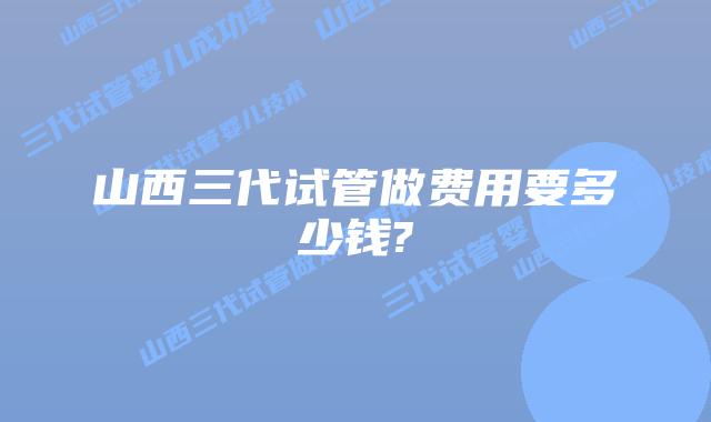 山西三代试管做费用要多少钱?