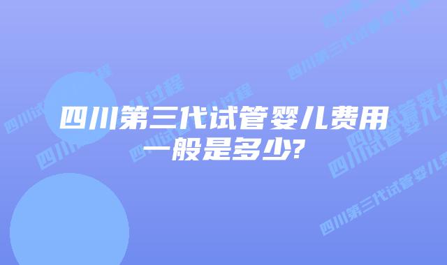 四川第三代试管婴儿费用一般是多少?