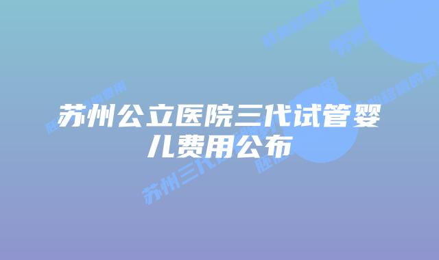 苏州公立医院三代试管婴儿费用公布