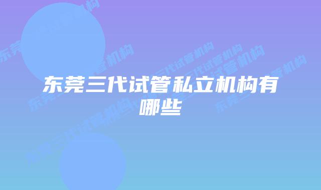 东莞三代试管私立机构有哪些