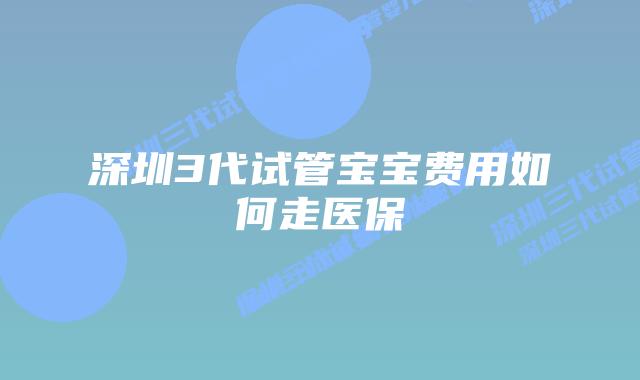 深圳3代试管宝宝费用如何走医保
