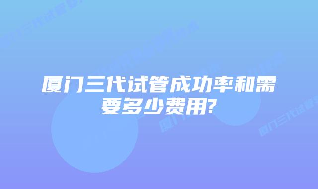厦门三代试管成功率和需要多少费用?