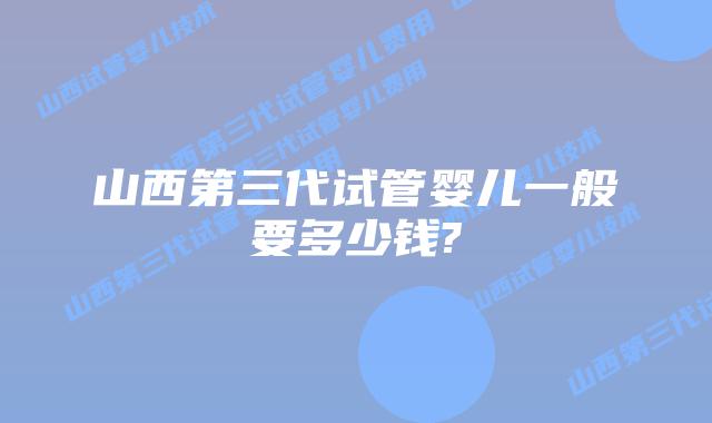 山西第三代试管婴儿一般要多少钱?