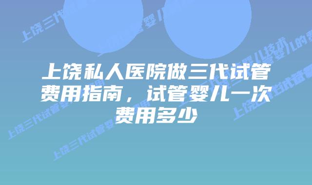 上饶私人医院做三代试管费用指南,试管婴儿一次费用多少