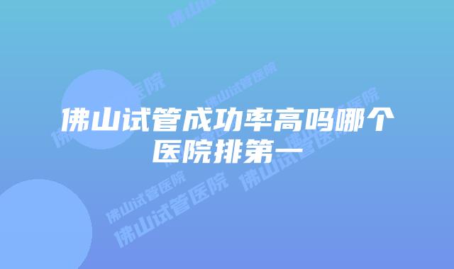 佛山试管成功率高吗哪个医院排第一