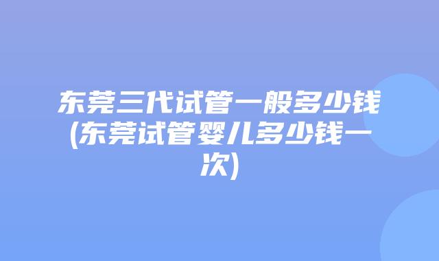 东莞三代试管一般多少钱(东莞试管婴儿多少钱一次)