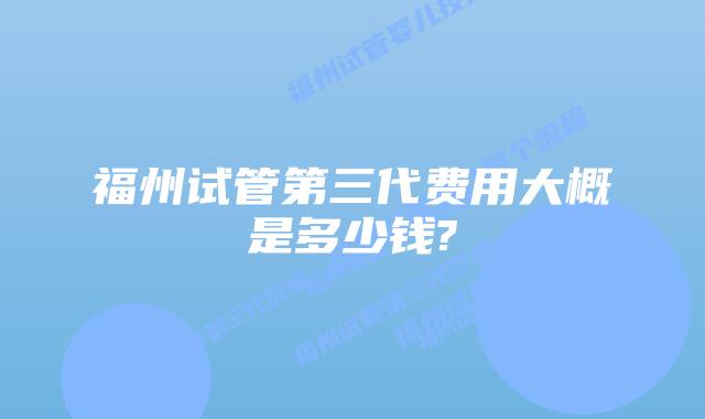 福州试管第三代费用大概是多少钱?