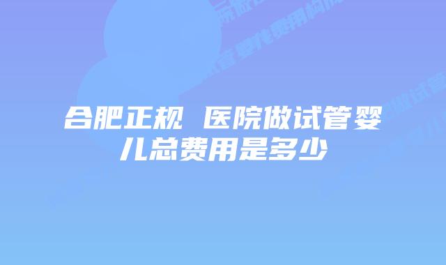 合肥正规 医院做试管婴儿总费用是多少