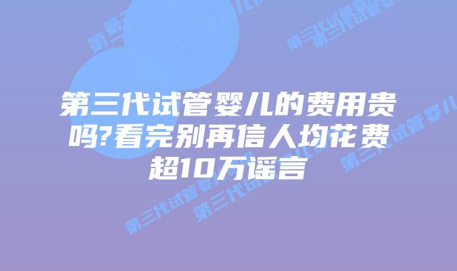 第三代试管婴儿的费用贵吗?看完别再信人均花费超10万谣言
